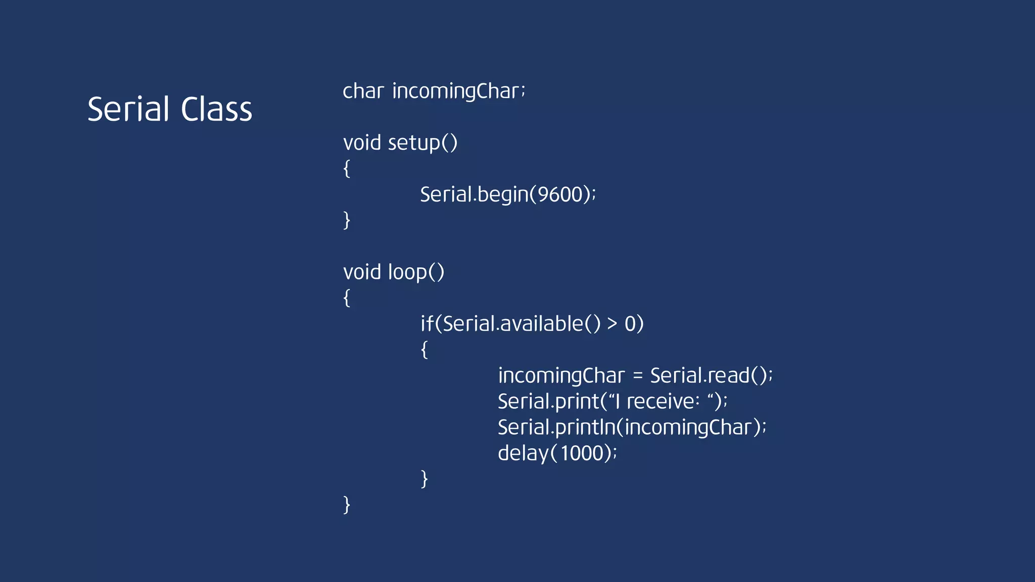 Serial Class
int peek(void)//Serial.peek();
시리얼 통신 첫 번째 바이트 데이터를 반환한다. 단, 데이터를 수신 버퍼에서 제거하지
않으므로 여러 번 peek 함수를 호출하면 버퍼 내 첫 번째에 위치한 동일한 문자가
계속적으로 반복된다. 수신 버퍼가 비어있을 경우 -1 return
PC ArduinoUSB USB
가상 Serial 포트
64bit
buffer
송신
buffer
 