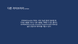 다른 라이브러리
#include <EEPROM.h>
int address = 10;
int value = 100;
void setup() {
Serial.begin(9600);
}
void loop() {
Serial.println("EEPROM Write : " + String(value));
EEPROM.write(address, value); //EEPROM에 쓰기
Serial.print("EEPROM Read : ");
int inMemory = EEPROM.read(address);
Serial.println(inMemory);
while(true);
}
주소
512개가 안 넘도록 체크해주는 것이 좋다.
0~255(1Byte)
EEPROM
 