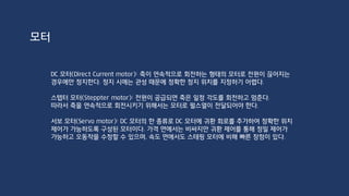 트랜지스터는 서로 다른 종류의 반도체를 접합하여 만든 소자이며, 접합된 반도체의 종류에
따라 NPN 형과 PNP형으로 나뉜다. 두 유형의 트랜지스터는 극성이 반대인 점을 제외하면
동작 원리는 동일하다.
트랜지스터는 베이스(base), 에미터(emitter), 콜렉터(collector)로 구성되며, 베이스로 입
력되는 전류의 작은 변화로 콜렉터와 에미터 사이에 흐르는 전류에 큰 변화를 줄 수 있으므로
증폭이나 스위칭을 위한 소자로 사용된다.
NPN형 P2N2222
DC 모터
http://recipes.egloos.com/4971003
 