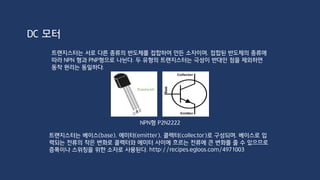 다이오드는 한 방향으로만 전류가 흐르도록 하는 반도체 부품을 말한다. 다이오드 중 양극
(anode)에서 음극(cathode)으로만 전류가 흐르는 특징을 이용한 다이오드를 정류 다이오드
(rectifier diode)라고 하며, 일반적으로 말하는 다이오드는 정류 다이오드를 가리킨다. 이때
전류가 흐르도록 다이오드가 연결된 것을 순방향 연결(forward bias)이라 하고, 전류가 흐르지
않도록 연결된 것을 역방향 연결(reverse bias)라고 한다.
DC 모터
 