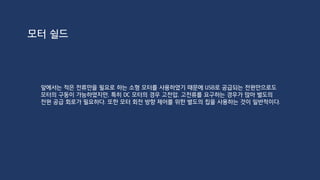 모터 구동을 위한 외부 전원
12V 에서 채널당 최대 2A
모터 쉴드 1. 아두이노의 2.1 파이 DC잭으로부터 전원공급을 받는다.(USB X)
2. DC 전원과 외부 전원 둘다 사용한다.
3. 9V 이상 모터 사용시 Vin 핀을 절단하고 보드와 쉴드를 분리
 