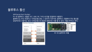 #include <SoftwareSerial.h>
SoftwareSerial BTSerial(3, 2); //(RX, TX)
void setup()
{
Serial.begin(9600);
BTSerial.begin(9600);
}
void loop()
{
//device -> Bluetooth -> Arduino -> PC
if(BTSerial.available())
Serial.write(BTSerial.read());
//PC -> Arduino -> Bluetooth -> device
if(Serial.available())
BTSerial.write(Serial.read());
}
블루투스 통신 PC & Arduino 연결
 