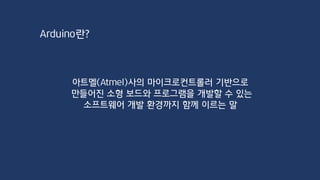 Arduino란?
아트멜(Atmel)사의 마이크로컨트롤러 기반으로
만들어진 소형 보드와 프로그램을 개발할 수 있는
소프트웨어 개발 환경까지 함께 이르는 말
 