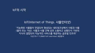 IoT의 시작
IoT(Internet of Things, 사물인터넷)
“지능화된 사물들이 연결되어 형성되는 네트워크상에서 사람과 사물
(물리 또는 가상), 사물과 사물 간에 상호 소통하고 상황인식 기반의
지식이 결합되어 지능적인 서비스를 제공하는 글로벌 인프라”
12년 ITU-T Y.2060(Y.IoT-overview) 표준문서
 