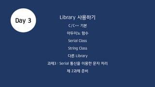 C/C++ Syntax
C 기반 String 다루기
char str1[8] = {‘a’, ‘r’, ‘d’, ‘I’, ‘n’, ‘o’};
char str2[8] = “arduino”;
char * str = “arduino”;
str1 = str2; (str1, 2가 배열일 경우 X)
str1 = “arduino”; (str1이 배열일 경우 X)
strcat(str1, str2);
strcpy(str1, str2);
strcmp(str1, str2);
strlen(str1);
 