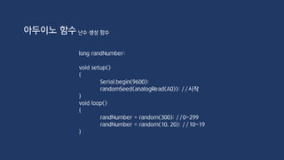 void attachInterrupt(uint8_t interrupt, void (*function)(void), int mode)
interrupt: 인터럽트 번호
function: interrupt service routine
mode: 인터럽트가 발생하는 지점
Arduino Uno
인터럽트 0 => 2번 핀, 인터럽트 1 => 3번 핀
Mode 상수
LOW => 입력 값이 LOW일 때 인터럽트 발생
CHANGE => 입력 값의 상태가 변할 때 인터럽트 발생
RISING => LOW에서 인터럽트 발생
FALLING => HIGH에서 LOW로 변할 때 인터럽트 발생
아두이노 함수 인터럽트 함수
 