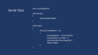 Serial Class
int peek(void)//Serial.peek();
시리얼 통신 첫 번째 바이트 데이터를 반환한다. 단, 데이터를 수신 버퍼에서 제거하지
않으므로 여러 번 peek 함수를 호출하면 버퍼 내 첫 번째에 위치한 동일한 문자가
계속적으로 반복된다. 수신 버퍼가 비어있을 경우 -1 return
PC ArduinoUSB USB
가상 Serial 포트
64bit
buffer
송신
buffer
 