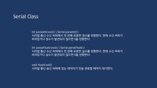 String Class
String stringOne = “Hello String”:
stringOne = String(‘a’); //”a”
String stringTwo = String(“This is a string!”);
String stringThr = String(13); //”13”
String stringFour = stringTwo + stringThr; //”This is a stirng!13”
stringTwo += stringOne //This is a string!a
If(stringTwo != stringOne)
Serial.println(stringTwo);
else
Serial.println(stringOne);
 