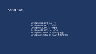 String stringOne = “Hello String”:
Serial.println(stringOne.length()); //12
stringOne.toLowerCase();
Serial.println(stringOne); //”hello string”
stringOne.toUpperCase();
Serial.println(stringOne); //”HELLO STRING”
for(int i=0;i<stringOne.length();i++)
Serial.println(stringOne[i]);
String Class
 