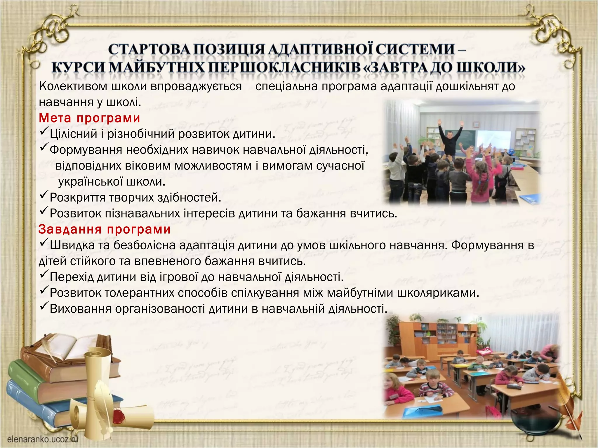 Колективом школи впроваджується спеціальна програма адаптації дошкільнят до
навчання у школі.
Мета програми
Цілісний і різнобічний розвиток дитини.
Формування необхідних навичок навчальної діяльності,
відповідних віковим можливостям і вимогам сучасної
української школи.
Розкриття творчих здібностей.
Розвиток пізнавальних інтересів дитини та бажання вчитись.
Завдання програми
Швидка та безболісна адаптація дитини до умов шкільного навчання. Формування в
дітей стійкого та впевненого бажання вчитись.
Перехід дитини від ігрової до навчальної діяльності.
Розвиток толерантних способів спілкування між майбутніми школяриками.
Виховання організованості дитини в навчальній діяльності.
 