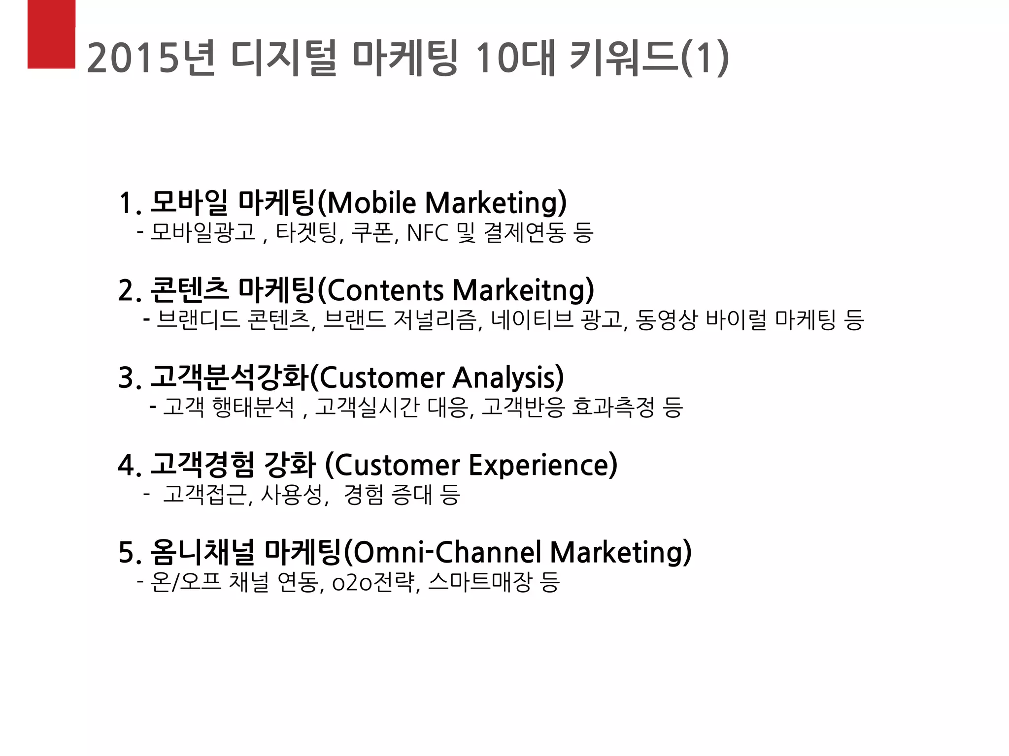 2015년 디지털 마케팅 10대 키워드(1) 
1. 모바일 마케팅(Mobile Marketing) - 모바일광고 , 타겟팅, 쿠폰, NFC 및 결제연동 등 2. 콘텐츠 마케팅(Contents Markeitng) - 브랜디드 콘텐츠, 브랜드 저널리즘, 네이티브 광고, 동영상 바이럴 마케팅 등 3. 고객분석강화(Customer Analysis) - 고객 행태분석 , 고객실시간 대응, 고객반응 효과측정 등 4. 고객경험 강화 (Customer Experience) - 고객접근, 사용성, 경험 증대 등 5. 옴니채널 마케팅(Omni-Channel Marketing) - 온/오프 채널 연동, o2o전략, 스마트매장 등  