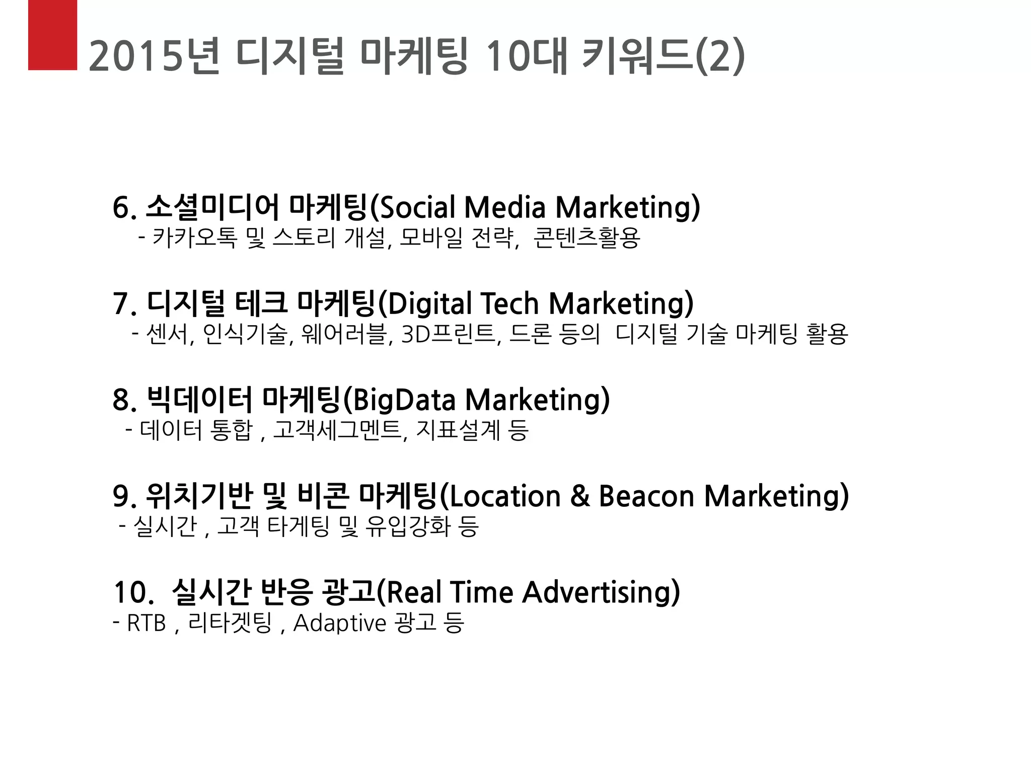 2015년 디지털 마케팅 10대 키워드(2) 
6. 소셜미디어 마케팅(Social Media Marketing) - 카카오톡 및 스토리 개설, 모바일 전략, 콘텐츠활용 7. 디지털 테크 마케팅(Digital Tech Marketing) - 센서, 인식기술, 웨어러블, 3D프린트, 드론 등의 디지털 기술 마케팅 활용 8. 빅데이터 마케팅(BigData Marketing) - 데이터 통합 , 고객세그멘트, 지표설계 등 9. 위치기반 및 비콘 마케팅(Location & Beacon Marketing) - 실시간 , 고객 타게팅 및 유입강화 등 10. 실시간 반응 광고(Real Time Advertising) - RTB , 리타겟팅 , Adaptive 광고 등  