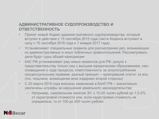 АДМИНИСТРАТИВНОЕ СУДОПРОИЗВОДСТВО И
ОТВЕТСТВЕННОСТЬ
• Принят новый Кодекс административного судопроизводства, который
вступил в действие с 15 сентября 2015 года (части Кодекса вступают в
силу с 15 сентября 2016 года и 1 января 2017 года)
• Устанавливает специальные правила для рассмотрения дел, возникающих
из административных и иных публичных правоотношений. Рассматривать
дела будут суды общей юрисдикции
• КАС РФ устанавливает ряд новых моментов для РФ: допуск к
представительству только лиц с высшим юридическим образованием, смс-
оповещения о ходе процесса, ответственность за злоупотребление
процессуальными правами, единый принцип – проигравший платит за все
(гос. пошлина, возмещение всех издержек второй стороны)
• С 20 марта 2015 года внесены изменения в КоАП РФ – значительно
увеличены штрафы за нарушения земельного законодательства:
– Например, самовольное занятие ЗУ: с 10-20 тысяч рублей до 1,5-2%
от кадастровой стоимости или, если кадастровая стоимость не
определена, то от 100 до 200 тысяч рублей
 