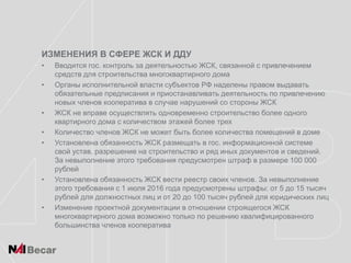 ИЗМЕНЕНИЯ В СФЕРЕ ЖСК И ДДУ
• Вводится гос. контроль за деятельностью ЖСК, связанной с привлечением
средств для строительства многоквартирного дома
• Органы исполнительной власти субъектов РФ наделены правом выдавать
обязательные предписания и приостанавливать деятельность по привлечению
новых членов кооператива в случае нарушений со стороны ЖСК
• ЖСК не вправе осуществлять одновременно строительство более одного
квартирного дома с количеством этажей более трех
• Количество членов ЖСК не может быть более количества помещений в доме
• Установлена обязанность ЖСК размещать в гос. информационной системе
свой устав, разрешение на строительство и ряд иных документов и сведений.
За невыполнение этого требования предусмотрен штраф в размере 100 000
рублей
• Установлена обязанность ЖСК вести реестр своих членов. За невыполнение
этого требования с 1 июля 2016 года предусмотрены штрафы: от 5 до 15 тысяч
рублей для должностных лиц и от 20 до 100 тысяч рублей для юридических лиц
• Изменение проектной документации в отношении строящегося ЖСК
многоквартирного дома возможно только по решению квалифицированного
большинства членов кооператива
 