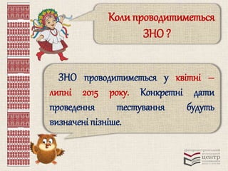 Коли проводитиметься 
ЗНО ? 
ЗНО проводитиметься у квітні – 
липні 2015 року. Конкретні дати 
проведення тестування будуть 
визначені пізніше. 
 