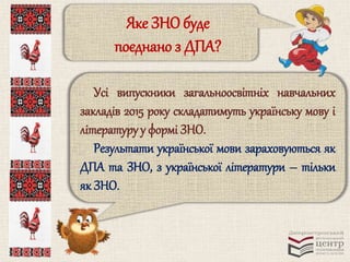 Яке ЗНО буде 
поєднано з ДПА? 
Усі випускники загальноосвітніх навчальних 
закладів 2015 року складатимуть українську мову і 
літературу у формі ЗНО. 
Результати української мови зараховуються як 
ДПА та ЗНО, з української літератури – тільки 
як ЗНО. 
 