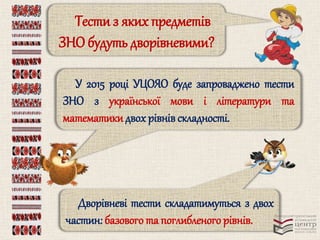 Тести з яких предметів 
ЗНО будуть дворівневими? 
У 2015 році УЦОЯО буде запроваджено тести 
ЗНО з української мови і літератури та 
математики двох рівнів складності. 
Дворівневі тести складатимуться з двох 
частин: базового та поглибленого рівнів. 
 