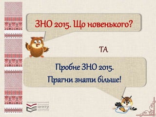 ЗНО 2015. Що новенького? 
ТА 
Пробне ЗНО 2015. 
Прагни знати більше! 
 