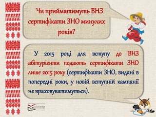 Чи прийматимуть ВНЗ 
сертифікати ЗНО минулих 
років? 
У 2015 році для вступу до ВНЗ 
абітурієнти подають сертифікати ЗНО 
лише 2015 року (сертифікати ЗНО, видані в 
попередні роки, у новій вступній кампанії 
не враховуватимуться). 
 