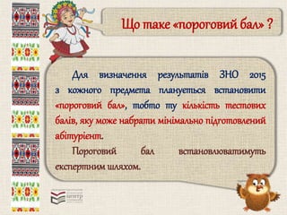 Що таке «пороговий бал» ? 
Для визначення результатів ЗНО 2015 
з кожного предмета планується встановити 
«пороговий бал», тобто ту кількість тестових 
балів, яку може набрати мінімально підготовлений 
абітурієнт. 
Пороговий бал встановлюватимуть 
експертним шляхом. 
 
