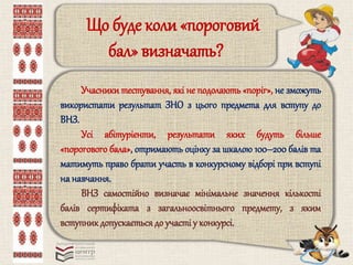 Що буде коли «пороговий 
бал» визначать? 
Учасники тестування, які не подолають «поріг», не зможуть 
використати результат ЗНО з цього предмета для вступу до 
ВНЗ. 
Усі абітурієнти, результати яких будуть більше 
«порогового бала», отримають оцінку за шкалою 100–200 балів та 
матимуть право брати участь в конкурсному відборі при вступі 
на навчання. 
ВНЗ самостійно визначає мінімальне значення кількості 
балів сертифіката з загальноосвітнього предмету, з яким 
вступник допускається до участі у конкурсі. 
 