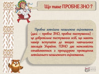 Що таке ПРОБНЕ ЗНО ? 
Пробне зовнішнє незалежне оцінювання 
(далі – пробне ЗНО, пробне тестування) - 
це добровільне тестування осіб, що мають 
намір вступати до вищих навчальних 
закладів України. ПЗНО дає можливість 
ознайомитися з процедурою проведення 
зовнішнього незалежного оцінювання. 
 