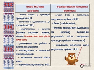 Пробне ЗНО надає 
можливість: 
Учасники пробного тестування 
отримують: 
– взяти участь у процедурі 
проведення ЗНО; 
– психологічно адаптуватися до 
основної сесії ЗНО; 
– ознайомитися з різними 
формами тестових завдань, 
зокрема із завданнями двох рівнів 
складності; 
– розрахувати час роботи з 
тестовими зошитами; 
– потренуватися в заповненні 
бланків відповідей; 
– визначити власний рівень 
знань; 
– скорегувати підготовку до ЗНО. 
– зошит (-ти) з тестовими 
завданнями пробного ЗНО; 
– бланк (-ки) відповідей; 
– бланки з правильними відповідями 
та методику визначення 
результатів (після завершення 
процедури пробного тестування); 
– можливість визначити власні 
результати пробного ЗНО. 
 