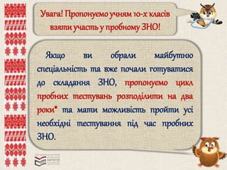 Увага! Пропонуємо учням 10-х класів 
взяти участь у пробному ЗНО! 
Якщо ви обрали майбутню 
спеціальність та вже почали готуватися 
до складання ЗНО, пропонуємо цикл 
пробних тестувань розподілити на два 
роки* та мати можливість пройти усі 
необхідні тестування під час пробних 
ЗНО. 
 