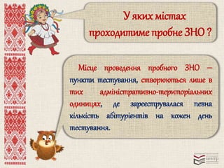 У яких містах 
проходитиме пробне ЗНО ? 
Місце проведення пробного ЗНО ‒ 
пункти тестування, створюються лише в 
тих адміністративно-територіальних 
одиницях, де зареєструвалася певна 
кількість абітурієнтів на кожен день 
тестування. 
 