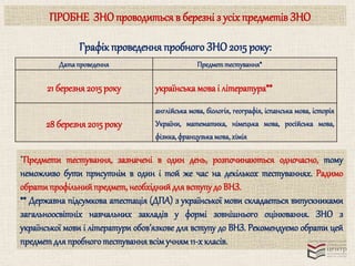 ПРОБНЕ ЗНО проводиться в березні з усіх предметів ЗНО 
Графік проведення пробного ЗНО 2015 року: 
Дата проведення Предмет тестування* 
21 березня 2015 року українська мова і література** 
28 березня 2015 року 
англійська мова, біологія, географія, іспанська мова, історія 
України, математика, німецька мова, російська мова, 
фізика, французька мова, хімія 
*Предмети тестування, зазначені в один день, розпочинаються одночасно, тому 
неможливо бути присутнім в один і той же час на декількох тестуваннях. Радимо 
обрати профільний предмет, необхідний для вступу до ВНЗ. 
** Державна підсумкова атестація (ДПА) з української мови складається випускниками 
загальноосвітніх навчальних закладів у формі зовнішнього оцінювання. ЗНО з 
української мови і літератури обов’язкове для вступу до ВНЗ. Рекомендуємо обрати цей 
предмет для пробного тестування всім учням 11-х класів. 
 