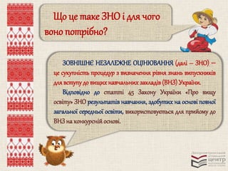 Що це таке ЗНО і для чого 
воно потрібно? 
ЗОВНІШНЄ НЕЗАЛЕЖНЕ ОЦІНЮВАННЯ (далі – ЗНО)  
це сукупність процедур з визначення рівня знань випускників 
для вступу до вищих навчальних закладів (ВНЗ) України. 
Відповідно до статті 45 Закону України «Про вищу 
освіту» ЗНО результатів навчання, здобутих на основі повної 
загальної середньої освіти, використовується для прийому до 
ВНЗ на конкурсній основі. 
 
