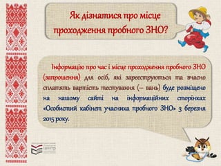 Як дізнатися про місце 
проходження пробного ЗНО? 
Інформацію про час і місце проходження пробного ЗНО 
(запрошення) для осіб, які зареєструються та вчасно 
сплатять вартість тестування (– вань) буде розміщено 
на нашому сайті на інформаційних сторінках 
«Особистий кабінет учасника пробного ЗНО» 3 березня 
2015 року. 
 