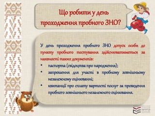 Що робити у день 
проходження пробного ЗНО? 
У день проходження пробного ЗНО допуск особи до 
пункту пробного тестування здійснюватиметься за 
наявності таких документів: 
• паспорта (свідоцтва про народження); 
• запрошення для участі в пробному зовнішньому 
незалежному оцінюванні; 
• квитанції про сплату вартості послуг за проведення 
пробного зовнішнього незалежного оцінювання. 
 
