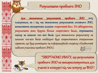 Результати пробного ЗНО 
Для визначення результатів пробного ЗНО 2015 
планується, як і під час визначення результатів основного ЗНО, 
встановити експертним шляхом «пороговий бал». Усі абітурієнти, 
результати яких будуть більше «порогового бала», отримають 
оцінку за шкалою 100–200 балів. (для визначення результату за 
шкалою 100-200 балів необхідно буде скористатися спеціальним 
сервісом, що буде розміщено на інформаційній сторінці «Особистий 
кабінет учасника пробного ЗНО»). 
*ЗВЕРТАЄМО УВАГУ, що результати 
пробного ЗНО не використовуються для 
участі в конкурсі під час вступу до ВНЗ ! 
 