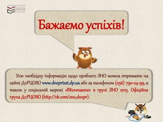 Бажаємо успіхів! 
Усю необхідну інформацію щодо пробного ЗНО можна отримати на 
сайті ДпРЦОЯО www.dneprtest.dp.ua або за телефоном (056) 790-24-99, а 
також у соціальній мережі «ВКонтакте» в групі ЗНО 2015. Офіційна 
група ДпРЦОЯО (http://vk.com/zno_dnepr). 
 