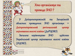 Хто організовує та 
проводе ЗНО ? 
У Дніпропетровській та Запорізькій 
областях проведення ЗНО організовує – 
Дніпропетровський регіональний центр 
оцінювання якості освіти (ДпРЦОЯО). 
Загальне керівництво ЗНО здійснює 
Український центр оцінювання якості освіти 
(УЦОЯО). 
 