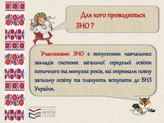 Для кого проводиться 
ЗНО ? 
Учасниками ЗНО є випускники навчальних 
закладів системи загальної середньої освіти 
поточного та минулих років, які отримали повну 
загальну освіту та планують вступати до ВНЗ 
України. 
 