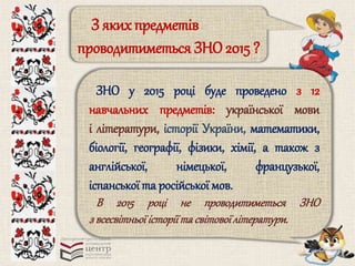 З яких предметів 
проводитиметься ЗНО 2015 ? 
ЗНО у 2015 році буде проведено з 12 
навчальних предметів: української мови 
і літератури, історії України, математики, 
біології, географії, фізики, хімії, а також з 
англійської, німецької, французької, 
іспанської та російської мов. 
В 2015 році не проводитиметься ЗНО 
з всесвітньої історії та світової літератури. 
 