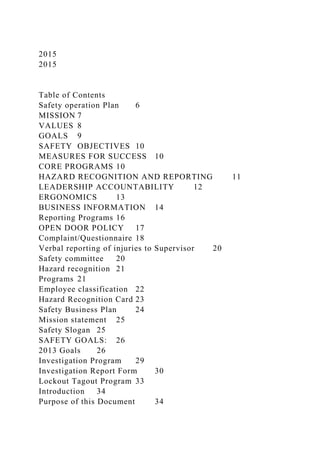 2015
2015
Table of Contents
Safety operation Plan 6
MISSION 7
VALUES 8
GOALS 9
SAFETY OBJECTIVES 10
MEASURES FOR SUCCESS 10
CORE PROGRAMS 10
HAZARD RECOGNITION AND REPORTING 11
LEADERSHIP ACCOUNTABILITY 12
ERGONOMICS 13
BUSINESS INFORMATION 14
Reporting Programs 16
OPEN DOOR POLICY 17
Complaint/Questionnaire 18
Verbal reporting of injuries to Supervisor 20
Safety committee 20
Hazard recognition 21
Programs 21
Employee classification 22
Hazard Recognition Card 23
Safety Business Plan 24
Mission statement 25
Safety Slogan 25
SAFETY GOALS: 26
2013 Goals 26
Investigation Program 29
Investigation Report Form 30
Lockout Tagout Program 33
Introduction 34
Purpose of this Document 34
 