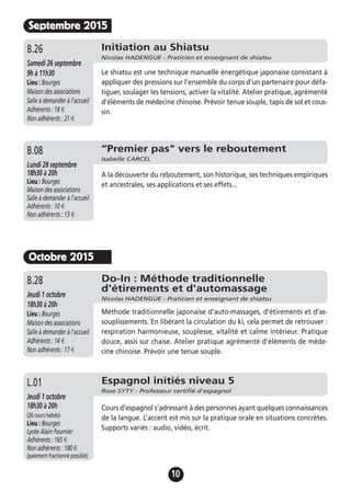 10
Septembre 2015
Initiation au Shiatsu
Nicolas HADENGUE - Praticien et enseignant de shiatsu
Samedi 26 septembre
9h à 11h30
Lieu : Bourges
Maison des associations
Salle à demander à l'accueil
Adhérents : 18 €
Non adhérents : 21 €
Le shiatsu est une technique manuelle énergétique japonaise consistant à
appliquer des pressions sur l’ensemble du corps d’un partenaire pour défa-
tiguer, soulager les tensions, activer la vitalité. Atelier pratique, agrémenté
d'éléments de médecine chinoise. Prévoir tenue souple, tapis de sol et cous-
sin.
B.26
Octobre 2015
Do-In : Méthode traditionnelle
d'étirements et d'automassage
Nicolas HADENGUE - Praticien et enseignant de shiatsu
Jeudi 1 octobre
18h30 à 20h
Lieu : Bourges
Maison des associations
Salle à demander à l'accueil
Adhérents : 14 €
Non adhérents : 17 €
Méthode traditionnelle japonaise d'auto-massages, d’étirements et d’as-
souplissements. En libérant la circulation du ki, cela permet de retrouver :
respiration harmonieuse, souplesse, vitalité et calme intérieur. Pratique
douce, assis sur chaise. Atelier pratique agrémenté d'éléments de méde-
cine chinoise. Prévoir une tenue souple.
B.28
Espagnol initiés niveau 5
Rose SYTY - Professeur certifié d'espagnol
Jeudi 1 octobre
18h30 à 20h
(26 cours hebdo)
Lieu : Bourges
Lycée Alain Fournier
Adhérents : 165 €
Non adhérents : 180 €
(paiement fractionné possible)
Cours d’espagnol s’adressant à des personnes ayant quelques connaissances
de la langue. L’accent est mis sur la pratique orale en situations concrètes.
Supports variés : audio, vidéo, écrit.
L.01
“Premier pas" vers le reboutement
Isabelle CARCEL
Lundi 28 septembre
18h30 à 20h
Lieu : Bourges
Maison des associations
Salle à demander à l'accueil
Adhérents : 10 €
Non adhérents : 13 €
A la découverte du reboutement, son historique, ses techniques empiriques
et ancestrales, ses applications et ses effets...
B.08
 