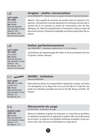11
Anglais : atelier conversation
Annie CRINQUETTE - Titulaire licence d'anglais, formatrice d'adultes diplômée
Jeudi 1 octobre
14h à 15h30
(20 cours hebdo)
Lieu : Bourges
Maison des associations
Salle à demander à l'accueil
Adhérents : 165 €
Non adhérents : 180 €
(paiement fractionné possible)
Objectif : être capable de converser de manière claire et cohérente. Pro-
gramme : entraînement à la prise de parole et à l'échange oral dans des si-
tuations de la vie courante au travers de conversations, jeux de rôle,
dialogues, etc. Aide à la compréhension et l'expression orales au moyen de
documents sonores. Programme adaptable aux besoins particuliers des au-
diteurs.
L.03
Italien perfectionnement
Jean REBUFFAT – Professeur, diplômé du C.I.L.S. de Sienne
Jeudi 1 octobre
18h à 19h30
(20 cours hebdo)
Lieu : Bourges
Maison des associations
Salle à demander à l'accueil
Adhérents : 150 €
Non adhérents : 165 €
(paiement fractionné possible)
Consolidation de l'apprentissage de l'italien et de la connaissance de l'Ita-
lie (presse, cinéma, chanson).
L.05
WORD : initiation
Manoda MOOKEN
Jeudi 1 octobre
14h à 16h (3 cours hebdo -
puis 08/10, 15/10)
Lieu : Bourges
Maison des associations
Salle à demander à l'accueil
Adhérents : 37 €
Non adhérents : 40 €
Découverte du clavier et du logiciel Word. Apprendre à réaliser une lettre,
à la sauvegarder sur le disque dur et sur une clé USB et à l'imprimer. Ap-
porter son ordinateur portable ainsi qu'une clé USB. Niveau conseillé : dé-
butants.
S.11 NOUVEAU
Découverte du yoga
Annie ROUX - Professeur de yoga
Vendredi 2 octobre
14h30 à 16h
Lieu : Bourges
Maison des associations
Salle à demander à l'accueil
Adhérents : 10 €
Non adhérents : 13 €
Découvrir la détente, la gestion du stress pour un mieux-être au quotidien,
en améliorant sa posture et en apprenant à respirer, aller vers la découverte
de soi-même. Le yoga est une discipline holistique accessible à toute per-
sonne. Venir avec une tenue confortable et un tapis de sol.
B.16
 