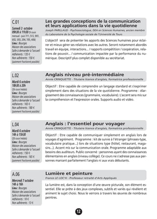 12
Anglais niveau pré-intermédiaire
Annie CRINQUETTE - Titulaire licence d'anglais, formatrice professionnelle
Mardi 6 octobre
18h30 à 20h
(26 cours hebdo)
Lieu : Bourges
Maison des associations
Salle à demander à l'accueil
Adhérents : 165 €
Non adhérents : 180 €
(paiement fractionné possible)
Objectif : Etre capable de comprendre un langage standard et s’exprimer
simplement dans des situations de la vie quotidienne. Programme : élar-
gissement des connaissances (grammaire, vocabulaire). L’accent sera mis sur
la compréhension et l’expression orales. Supports audio et vidéo.
L.02
Anglais : l'essentiel pour voyager
Annie CRINQUETTE - Titulaire licence d'anglais, formatrice professionnelle
Mardi 6 octobre
14h à 15h30
(20 cours hebdo)
Lieu : Bourges
Maison des associations
Salle à demander à l'accueil
Adhérents : 150 €
Non adhérents : 165 €
(paiement fractionné possible)
Objectif : Etre capable de communiquer simplement en anglais lors de
voyages d'agrément. Programme : kit de survie à l’étranger (phrases-type,
vocabulaire pratique...) lors de situations type (hôtel, restaurant, maga-
sins...). Accent mis sur la communication orale. Programme adaptable aux
besoins des auditeurs. Public concerné : personnes ayant des connaissances
élémentaires en anglais (niveau collège). Ce cours ne s'adresse pas aux per-
sonnes maniant parfaitement l'anglais ni aux vrais débutants.
L.04
Lumière et peinture
France LE LOC'H - Professeur retraité d'Arts Appliqués
Mercredi 7 octobre
14h à 16h
Lieu : Bourges
Maison des associations
Salle à demander à l'accueil
Adhérents : 10 €
Non adhérents : 13 €
La lumière est, dans la conception d’une œuvre picturale, son élément es-
sentiel. Elle se prête à des jeux complexes, subtils et variés qui révèlent et
animent le sujet choisi. Nous le verrons à travers les œuvres de nombreux
peintres.
A.06
Les grandes conceptions de la communication
et leurs applications dans la vie quotidienne
Joseph PARILLAUD - Psychosociologue, DEA en Sciences Humaines, ancien membre
du Laboratoire de la Psychologie sociale de l’Université de Tours
Samedi 3 octobre
09h30 à 11h30 (9 cours
mensuel - puis 7/11, 5/12, 9/01,
6/02, 5/03, 2/04, 7/05, 4/06)
Lieu : Bourges
Maison des associations
Salle à demander à l'accueil
Adhérents : 135 €
Non adhérents : 150 €
(paiement fractionné possible)
L’objectif sera de présenter les apports des Sciences humaines pour éclai-
rer et mieux gérer ses relations avec les autres. Seront notamment abordés
travail en équipe, interactions... / rapports compétition / coopération, rela-
tions de pouvoir... / communication impactée par la performance du nu-
mérique. Descriptif plus complet disponible au secrétariat.
C.01
 