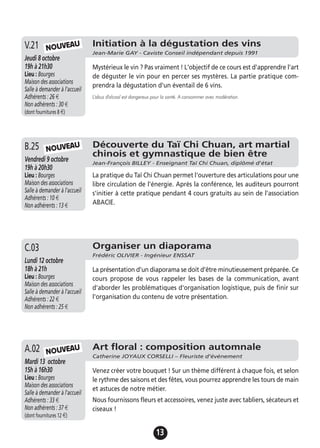 13
Initiation à la dégustation des vins
Jean-Marie GAY - Caviste Conseil indépendant depuis 1991
Jeudi 8 octobre
19h à 21h30
Lieu : Bourges
Maison des associations
Salle à demander à l'accueil
Adhérents : 26 €
Non adhérents : 30 €
(dont fournitures 8 €)
Mystérieux le vin ? Pas vraiment ! L'objectif de ce cours est d'apprendre l'art
de déguster le vin pour en percer ses mystères. La partie pratique com-
prendra la dégustation d'un éventail de 6 vins.
L'abus d'alcool est dangereux pour la santé. A consommer avec modération.
V.21
Organiser un diaporama
Frédéric OLIVIER - Ingénieur ENSSAT
Lundi 12 octobre
18h à 21h
Lieu : Bourges
Maison des associations
Salle à demander à l'accueil
Adhérents : 22 €
Non adhérents : 25 €
La présentation d’un diaporama se doit d’être minutieusement préparée. Ce
cours propose de vous rappeler les bases de la communication, avant
d'aborder les problématiques d'organisation logistique, puis de finir sur
l'organisation du contenu de votre présentation.
C.03
Art floral : composition automnale
Catherine JOYAUX CORSELLI – Fleuriste d’événement
Mardi 13 octobre
15h à 16h30
Lieu : Bourges
Maison des associations
Salle à demander à l'accueil
Adhérents : 33 €
Non adhérents : 37 €
(dont fournitures 12 €)
Venez créer votre bouquet ! Sur un thème différent à chaque fois, et selon
le rythme des saisons et des fêtes, vous pourrez apprendre les tours de main
et astuces de notre métier.
Nous fournissons fleurs et accessoires, venez juste avec tabliers, sécateurs et
ciseaux !
A.02
NOUVEAU
NOUVEAU
Découverte du Taï Chi Chuan, art martial
chinois et gymnastique de bien être
Jean-François BILLEY - Enseignant Taï Chi Chuan, diplômé d'état
Vendredi 9 octobre
19h à 20h30
Lieu : Bourges
Maison des associations
Salle à demander à l'accueil
Adhérents : 10 €
Non adhérents : 13 €
La pratique du Taï Chi Chuan permet l'ouverture des articulations pour une
libre circulation de l'énergie. Après la conférence, les auditeurs pourront
s'initier à cette pratique pendant 4 cours gratuits au sein de l'association
ABACIE.
B.25 NOUVEAU
 