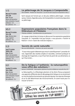 14
Le pèlerinage de St Jacques à Compostelle
René DURAND – Président de l’Association « Les Amis de Saint Jacques de Compostelle en Berry »
Mercredi 14 octobre
18h à 20h
Lieu : Bourges
Maison des associations
Salle à demander à l'accueil
Adhérents : 12 €
Non adhérents : 15 €
Saint Jacques est honoré par un des plus célèbres pèlerinages : connais-
sances, histoire, légendes autour de Compostelle et conseils de préparation
au pèlerinage.
V.15
Secrets de santé naturelle
Bernard BOURGOIN – Praticien de santé naturelle
Jeudi 15 octobre
18h30 à 20h
Lieu : Bourges
Maison des associations
Salle à demander à l'accueil
Adhérents : 10 €
Non adhérents : 13 €
"Il vaut mieux guérir bêtement que mourir scientifiquement" proverbe chi-
nois. Apprendre des recettes simples et naturelles, comment pratiquer le
drainage de l'organisme, ce qu'il faut faire du point de vue alimentaire, ce
qu'il faut éviter…
B.20
De la fatigue à l'asthénie : la naturopathie
vous offre des solutions !
Barbara CHARPAGNE - Naturopathe diplômée Faculté de Médecine naturelle Paris XV
Vendredi 16 octobre
18h à 19h30
Lieu : Bourges
Maison des associations
Salle à demander à l'accueil
Adhérents : 12 €
Non adhérents : 15 €
La Naturopathie, la réflexologie plantaire et les élixirs floraux proposent
une approche différente dans le décryptage de la fatigue en se concentrant
sur tous les dysfonctionnements qui peuvent épuiser nos réserves d’énergie
et sur le rôle déterminant des micronutriments. En avant toute pour re-
trouver la forme !
B.01
Expressions populaires françaises dans la
littérature et l'histoire
Thérèse LEGRAS - Conférencière du patrimoine
Mercredi 14 octobre
16h à 18h
Lieu : Menetou-Salon
Foyer Logement
Adhérents : 10 €
Non adhérents : 13 €
Un voyage original dans le temps en découvrant les expressions populaires
françaises. Si « impossible n’est pas français » nous pouvons « franchir le
Rubicon » et en « baver des ronds de chapeau ».
MS.01
Pourtouteoccasion(anniversaire,fête,départenretraite...)
Offrez les cours de l’UP BERRY !
Bon Cadeau
 