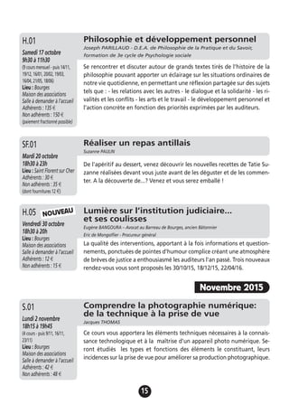 15
Philosophie et développement personnel
Joseph PARILLAUD - D.E.A. de Philosophie de la Pratique et du Savoir,
formation de 3e cycle de Psychologie socialeSamedi 17 octobre
9h30 à 11h30
(9 cours mensuel - puis 14/11,
19/12, 16/01, 20/02, 19/03,
16/04, 21/05, 18/06)
Lieu : Bourges
Maison des associations
Salle à demander à l'accueil
Adhérents : 135 €
Non adhérents : 150 €
(paiement fractionné possible)
Se rencontrer et discuter autour de grands textes tirés de l’histoire de la
philosophie pouvant apporter un éclairage sur les situations ordinaires de
notre vie quotidienne, en permettant une réflexion partagée sur des sujets
tels que : - les relations avec les autres - le dialogue et la solidarité - les ri-
valités et les conflits - les arts et le travail - le développement personnel et
l’action concrète en fonction des priorités exprimées par les auditeurs.
H.01
Réaliser un repas antillais
Suzanne PAULIN
Mardi 20 octobre
18h30 à 23h
Lieu : Saint Florent sur Cher
Adhérents : 30 €
Non adhérents : 35 €
(dont fournitures 12 €)
De l'apéritif au dessert, venez découvrir les nouvelles recettes de Tatie Su-
zanne réalisées devant vous juste avant de les déguster et de les commen-
ter. A la découverte de...? Venez et vous serez emballé !
SF.01
Lumière sur l’institution judiciaire...
et ses coulisses
Eugène BANGOURA – Avocat au Barreau de Bourges, ancien Bâtonnier
Eric de Mongolfier - Procureur général
Vendredi 30 octobre
18h30 à 20h
Lieu : Bourges
Maison des associations
Salle à demander à l'accueil
Adhérents : 12 €
Non adhérents : 15 €
La qualité des interventions, apportant à la fois informations et question-
nements, ponctuées de pointes d'humour complice créant une atmosphère
de brèves de justice a enthousiasmé les auditeurs l'an passé. Trois nouveaux
rendez-vous vous sont proposés les 30/10/15, 18/12/15, 22/04/16.
H.05 NOUVEAU
Novembre 2015
Comprendre la photographie numérique:
de la technique à la prise de vue
Jacques THOMAS
Lundi 2 novembre
18h15 à 19h45
(4 cours - puis 9/11, 16/11,
23/11)
Lieu : Bourges
Maison des associations
Salle à demander à l'accueil
Adhérents : 42 €
Non adhérents : 48 €
Ce cours vous apportera les éléments techniques nécessaires à la connais-
sance technologique et à la maîtrise d'un appareil photo numérique. Se-
ront étudiés les types et fonctions des éléments le constituant, leurs
incidences sur la prise de vue pour améliorer sa production photographique.
S.01
 