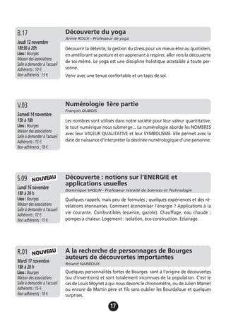 17
Découverte du yoga
Annie ROUX - Professeur de yoga
Jeudi 12 novembre
18h30 à 20h
Lieu : Bourges
Maison des associations
Salle à demander à l'accueil
Adhérents : 10 €
Non adhérents : 13 €
Découvrir la détente, la gestion du stress pour un mieux-être au quotidien,
en améliorant sa posture et en apprenant à respirer, aller vers la découverte
de soi-même. Le yoga est une discipline holistique accessible à toute per-
sonne.
Venir avec une tenue confortable et un tapis de sol.
B.17
Numérologie 1ère partie
François DUBOIS
Samedi 14 novembre
15h à 18h
Lieu : Bourges
Maison des associations
Salle à demander à l'accueil
Adhérents : 15 €
Non adhérents : 18 €
Les nombres sont utilisés dans notre société pour leur valeur quantitative,
le tout numérique nous submerge... La numérologie aborde les NOMBRES
avec leur VALEUR QUALITATIVE et leur SYMBOLISME. Elle permet avec la
date de naissance d'interpréter la destinée numérologique d'une personne.
V.03
Découverte : notions sur l'ENERGIE et
applications usuelles
Dominique VASLIN - Professeur retraité de Sciences et Technologie
Lundi 16 novembre
18h à 20 h
Lieu : Bourges
Maison des associations
Salle à demander à l'accueil
Adhérents : 12 €
Non adhérents : 15 €
Quelques rappels, mais peu de formules ; quelques expériences et des ré-
vélations étonnantes. Comment économiser l'énergie ? Applications à la
vie courante. Combustibles (essence, gazole). Chauffage, eau chaude ;
pompes à chaleur. Logement : isolation, éco-construction. Eclairage.
S.09
A la recherche de personnages de Bourges
auteurs de découvertes importantes
Roland NARBOUX
Mardi 17 novembre
18h à 20 h
Lieu : Bourges
Maison des associations
Salle à demander à l'accueil
Adhérents : 15 €
Non adhérents : 18 €
Quelques personnalités fortes de Bourges sont à l'origine de découvertes
(ou d'inventions) et sont totalement inconnues de la population. C'est le
cas de Louis Moynet à qui nous devons le chronomètre, ou de Julien Mamet
ou encore de Martin père et fils sans oublier les Bourdaloue et quelques
surprises.
R.01
NOUVEAU
NOUVEAU
 