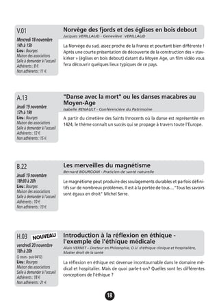 18
"Danse avec la mort" ou les danses macabres au
Moyen-Age
Isabelle RENAULT - Conférencière du Patrimoine
Jeudi 19 novembre
17h à 19h
Lieu : Bourges
Maison des associations
Salle à demander à l'accueil
Adhérents : 12 €
Non adhérents : 15 €
A partir du cimetière des Saints Innocents où la danse est représentée en
1424, le thème connaît un succès qui se propage à travers toute l'Europe.
A.13
Les merveilles du magnétisme
Bernard BOURGOIN - Praticien de santé naturelle
Jeudi 19 novembre
18h30 à 20h
Lieu : Bourges
Maison des associations
Salle à demander à l'accueil
Adhérents : 10 €
Non adhérents : 13 €
Le magnétisme peut produire des soulagements durables et parfois défini-
tifs sur de nombreux problèmes. Il est à la portée de tous...."Tous les savoirs
sont égaux en droit" Michel Serre.
B.22
Introduction à la réflexion en éthique -
l'exemple de l'éthique médicale
Alain VERNET – Docteur en Philosophie, D.U. d'éthique clinique et hospitalière,
Master droit de la santé
vendredi 20 novembre
18h à 20h
(2 cours - puis 04/12)
Lieu : Bourges
Maison des associations
Salle à demander à l'accueil
Adhérents : 18 €
Non adhérents : 21 €
La réflexion en éthique est devenue incontournable dans le domaine mé-
dical et hospitalier. Mais de quoi parle-t-on? Quelles sont les différentes
conceptions de l'éthique ?
H.03 NOUVEAU
Norvège des fjords et des églises en bois debout
Jacques VERILLAUD - Geneviève VERILLAUD
Mercredi 18 novembre
14h à 15h
Lieu : Bourges
Maison des associations
Salle à demander à l'accueil
Adhérents : 8 €
Non adhérents : 11 €
La Norvège du sud, assez proche de la France et pourtant bien différente !
Après une courte présentation de découverte de la construction des « stav-
kirker » (églises en bois debout) datant du Moyen Age, un film vidéo vous
fera découvrir quelques lieux typiques de ce pays.
V.01
 