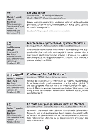 19
Jeudi 19 novembre
17h à 19h
Lieu : Bourges
Maison des associations -
Salle à demander à l'accueil
Adhérents : 12 €
Non adhérents : 15 €
Améliorez votre connaissance de Windows et optimisez le système. Sup-
pression d’applications inutiles, nettoyage de la base de registres, mises à
jour. Conseils pour l'utilisation d'un antivirus et d'un pare-feu. La 2ème
séance est prévue pour l’approfondissement. Apportez votre ordinateur
portable, ainsi qu’une clé USB.
A.13 Maintenance et protection du système Windows
Dominique VASLIN - Professeur retraité de Sciences et Technologie
Jeudi 26 novembre
18h à 20h
(2 cours - puis 03/12)
Lieu : Bourges
Maison des associations
Salle à demander à l'accueil
Adhérents : 22 €
Non adhérents : 25 €
S.07
Jeudi 19 novembre
17h à 19h
Lieu : Bourges
Maison des associations -
Salle à demander à l'accueil
Adhérents : 12 €
Non adhérents : 15 €
Ponctués de projections vidéo, l'intervenant qui l'a connu nous conte sous
forme d'anecdotes les grands moments de cet artiste majeur : génie à 20
ans, poète, prophète, imposteur, hors-la-loi, comédien, martyr, born again...
A plus de 70 ans son œuvre est toujours en construction. "On a tous en nous
quelque chose de Bob Dylan". Faites un bout de chemin avec lui, entrez
dans la légende !!!
A.13 Conférence "Bob DYLAN et moi"
Jean Jacques ASTRUC - Auteur, éditeur de musique
Vendredi 27 novembre
14h30 à 16h15
Lieu : Bourges
Maison des associations
Salle à demander à l'accueil
Adhérents : 15 €
Non adhérents : 18 €
A.12
Les vins corses
Sylviane DUPIN - Club œnologique Amphores
Claude BOUQUET - Club œnologique AmphoresMercredi 25 novembre
18h à 20h
Lieu : Bourges
Maison des associations
Salle à demander à l'accueil
Adhérents : 35 €
Non adhérents : 38 €
(dont fournitures 25 €)
Les vins corses et leurs caractères : les cépages, les terroirs, présentation des
principales AOP (en vin rouge, vin blanc et Muscat du Cap Corse). Ce cours
sera suivi d'une dégustation.
L’abus d’alcool est dangereux pour la santé. A consommer avec modération.
V.13
NOUVEAU
Jeudi 19 novembre
17h à 19h
Lieu : Bourges
Maison des associations -
Salle à demander à l'accueil
Adhérents : 12 €
Non adhérents : 15 €
Le sommeil...une fonction vitale ! Selon les situations et les déficits identi-
fiés par des tests précis que je pratique durant mes soins, il pourra être utile
de renforcer ses apports alimentaires par une complémentation personna-
lisée, notamment en vitamines, ou par des compléments précurseurs des
neurotransmetteurs.
A.13 En route pour plonger dans les bras de Morphée
Barbara CHARPAGNE - Naturopathe diplômée de la Faculté de Médecine Paris XV
Vendredi 27 novembre
18h à 19h30
Lieu : Bourges
Maison des associations
Salle à demander à l'accueil
Adhérents : 12 €
Non adhérents : 15 €
B.02
 