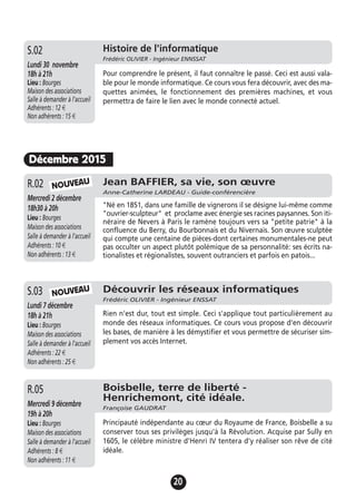 20
Décembre 2015
Jean BAFFIER, sa vie, son œuvre
Anne-Catherine LARDEAU - Guide-conférencière
Mercredi 2 décembre
18h30 à 20h
Lieu : Bourges
Maison des associations
Salle à demander à l'accueil
Adhérents : 10 €
Non adhérents : 13 €
"Né en 1851, dans une famille de vignerons il se désigne lui-même comme
"ouvrier-sculpteur" et proclame avec énergie ses racines paysannes. Son iti-
néraire de Nevers à Paris le ramène toujours vers sa "petite patrie" à la
confluence du Berry, du Bourbonnais et du Nivernais. Son œuvre sculptée
qui compte une centaine de pièces-dont certaines monumentales-ne peut
pas occulter un aspect plutôt polémique de sa personnalité: ses écrits na-
tionalistes et régionalistes, souvent outranciers et parfois en patois...
R.02
Découvrir les réseaux informatiques
Frédéric OLIVIER - Ingénieur ENSSAT
Lundi 7 décembre
18h à 21h
Lieu : Bourges
Maison des associations
Salle à demander à l'accueil
Adhérents : 22 €
Non adhérents : 25 €
Rien n'est dur, tout est simple. Ceci s'applique tout particulièrement au
monde des réseaux informatiques. Ce cours vous propose d'en découvrir
les bases, de manière à les démystifier et vous permettre de sécuriser sim-
plement vos accès Internet.
S.03
Boisbelle, terre de liberté -
Henrichemont, cité idéale.
Françoise GAUDRAT
Mercredi 9 décembre
19h à 20h
Lieu : Bourges
Maison des associations
Salle à demander à l'accueil
Adhérents : 8 €
Non adhérents : 11 €
Principauté indépendante au cœur du Royaume de France, Boisbelle a su
conserver tous ses privilèges jusqu'à la Révolution. Acquise par Sully en
1605, le célèbre ministre d'Henri IV tentera d'y réaliser son rêve de cité
idéale.
R.05
NOUVEAU
NOUVEAU
Jeudi 19 novembre
17h à 19h
Lieu : Bourges
Maison des associations -
Salle à demander à l'accueil
Adhérents : 12 €
Non adhérents : 15 €
Pour comprendre le présent, il faut connaître le passé. Ceci est aussi vala-
ble pour le monde informatique. Ce cours vous fera découvrir, avec des ma-
quettes animées, le fonctionnement des premières machines, et vous
permettra de faire le lien avec le monde connecté actuel.
A.13 Histoire de l'informatique
Frédéric OLIVIER - Ingénieur ENNSSAT
Lundi 30 novembre
18h à 21h
Lieu : Bourges
Maison des associations
Salle à demander à l'accueil
Adhérents : 12 €
Non adhérents : 15 €
S.02
 