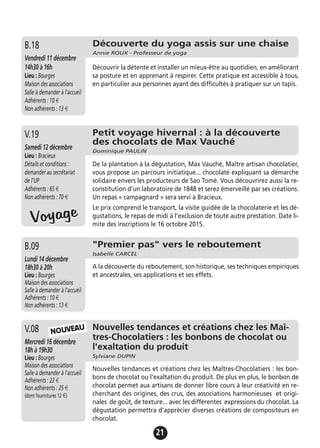 21
Découverte du yoga assis sur une chaise
Annie ROUX - Professeur de yoga
Vendredi 11 décembre
14h30 à 16h
Lieu : Bourges
Maison des associations
Salle à demander à l'accueil
Adhérents : 10 €
Non adhérents : 13 €
Découvrir la détente et installer un mieux-être au quotidien, en améliorant
sa posture et en apprenant à respirer. Cette pratique est accessible à tous,
en particulier aux personnes ayant des difficultés à pratiquer sur un tapis.
B.18
Petit voyage hivernal : à la découverte
des chocolats de Max Vauché
Dominique PAULIN
Samedi 12 décembre
Lieu : Bracieux
Détails et conditions :
demander au secrétariat
de l’UP
Adhérents : 65 €
Non adhérents : 70 €
De la plantation à la dégustation, Max Vauché, Maître artisan chocolatier,
vous propose un parcours initiatique... chocolaté expliquant sa démarche
solidaire envers les producteurs de Sao Tomé. Vous découvrirez aussi la re-
constitution d'un laboratoire de 1848 et serez émerveillé par ses créations.
Un repas « campagnard » sera servi à Bracieux.
Le prix comprend le transport, la visite guidée de la chocolaterie et les dé-
gustations, le repas de midi à l'exclusion de toute autre prestation. Date li-
mite des inscriptions le 16 octobre 2015.
V.19
Nouvelles tendances et créations chez les Maî-
tres-Chocolatiers : les bonbons de chocolat ou
l'exaltation du produit
Sylviane DUPIN
Mercredi 16 décembre
18h à 19h30
Lieu : Bourges
Maison des associations
Salle à demander à l'accueil
Adhérents : 22 €
Non adhérents : 25 €
(dont fournitures 12 €)
Nouvelles tendances et créations chez les Maîtres-Chocolatiers : les bon-
bons de chocolat ou l'exaltation du produit. De plus en plus, le bonbon de
chocolat permet aux artisans de donner libre cours à leur créativité en re-
cherchant des origines, des crus, des associations harmonieuses et origi-
nales de goût, de texture... avec les différentes expressions du chocolat. La
dégustation permettra d'apprécier diverses créations de compositeurs en
chocolat.
V.08
"Premier pas" vers le reboutement
Isabelle CARCEL
Lundi 14 décembre
18h30 à 20h
Lieu : Bourges
Maison des associations
Salle à demander à l'accueil
Adhérents : 10 €
Non adhérents : 13 €
A la découverte du reboutement, son historique, ses techniques empiriques
et ancestrales, ses applications et ses effets.
B.09
NOUVEAU
VoyageVoyage
 